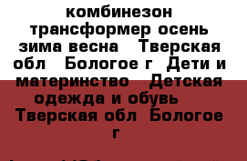 комбинезон-трансформер осень-зима-весна - Тверская обл., Бологое г. Дети и материнство » Детская одежда и обувь   . Тверская обл.,Бологое г.